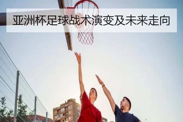 亚洲杯足球战术演变及未来走向